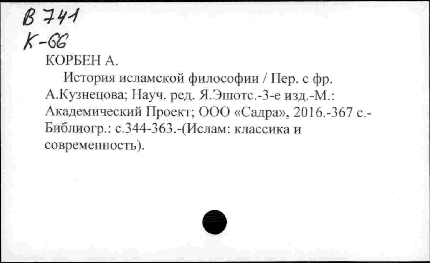 ﻿6^4'1
K-QG
КОРБЕН А.
История исламской философии / Пер. с фр.
А.Кузнецова; Науч. ред. Я.Эшотс.-З-е изд.-М.: Академический Проект; ООО «Садра», 2016.-367 Библиогр.: с.344-363.-(Ислам: классика и современность).